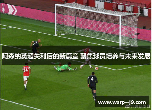 阿森纳英超失利后的新篇章 聚焦球员培养与未来发展