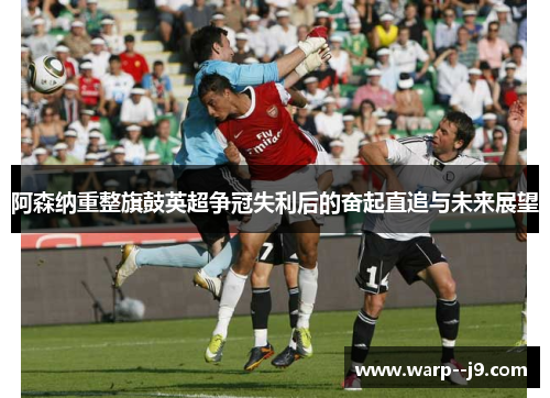 阿森纳重整旗鼓英超争冠失利后的奋起直追与未来展望