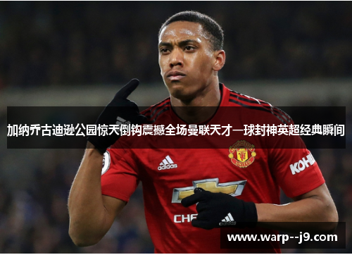 加纳乔古迪逊公园惊天倒钩震撼全场曼联天才一球封神英超经典瞬间