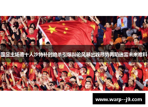 国足主场遭十人沙特补时绝杀引爆舆论风暴出线形势再陷迷雾未来难料